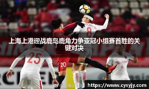 上海上港迎战鹿岛鹿角力争亚冠小组赛首胜的关键对决
