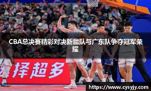 CBA总决赛精彩对决新疆队与广东队争夺冠军荣耀